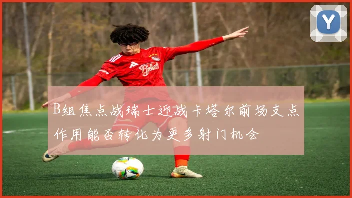 B组焦点战瑞士迎战卡塔尔前场支点作用能否转化为更多射门机会