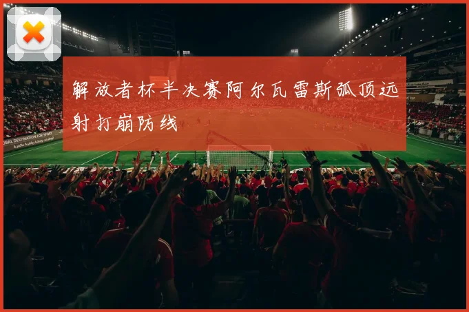 解放者杯半决赛阿尔瓦雷斯弧顶远射打崩防线