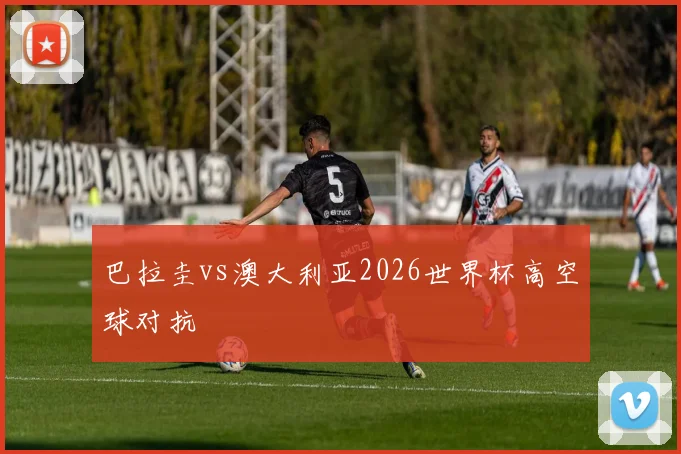 巴拉圭vs澳大利亚2026世界杯高空球对抗