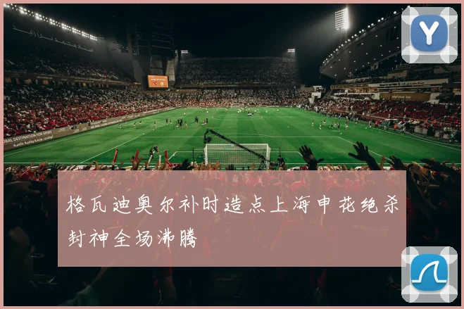 格瓦迪奥尔补时造点上海申花绝杀封神全场沸腾