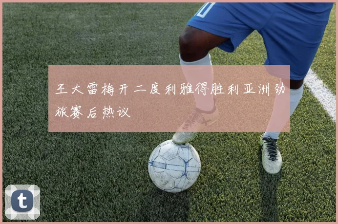 王大雷梅开二度利雅得胜利亚洲劲旅赛后热议
