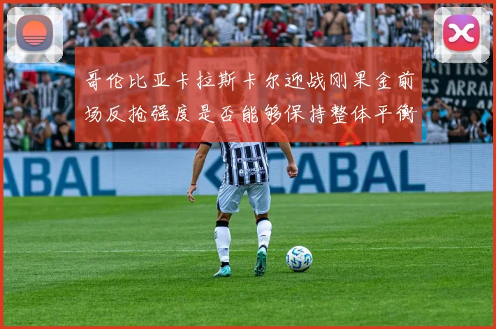 哥伦比亚卡拉斯卡尔迎战刚果金前场反抢强度是否能够保持整体平衡