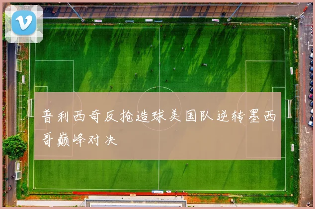 普利西奇反抢造球美国队逆转墨西哥巅峰对决