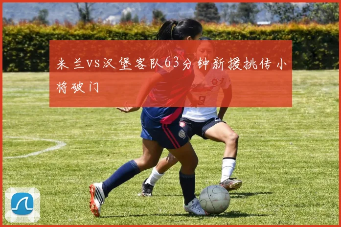 米兰vs汉堡客队63分钟新援挑传小将破门