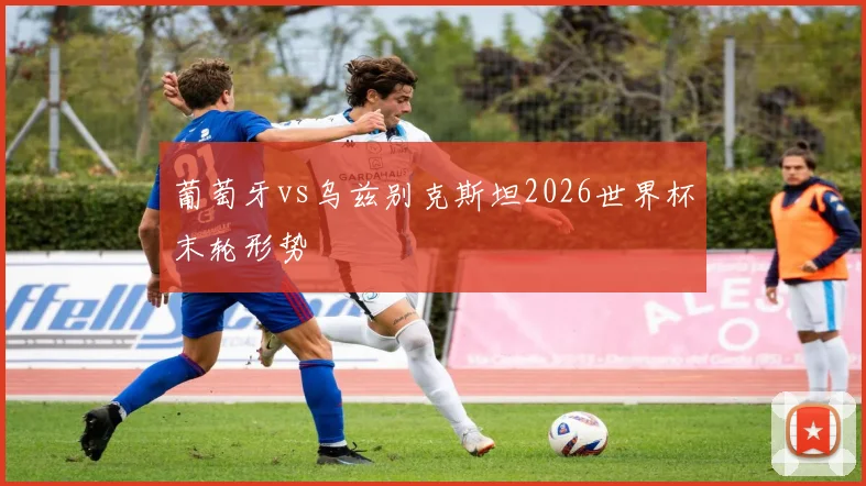 葡萄牙vs乌兹别克斯坦2026世界杯末轮形势
