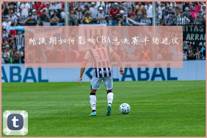 轮换期如何影响CBA总决赛半场进攻