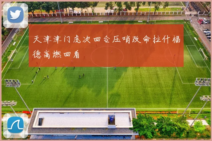 天津津门虎次回合压哨改命拉什福德高燃回看