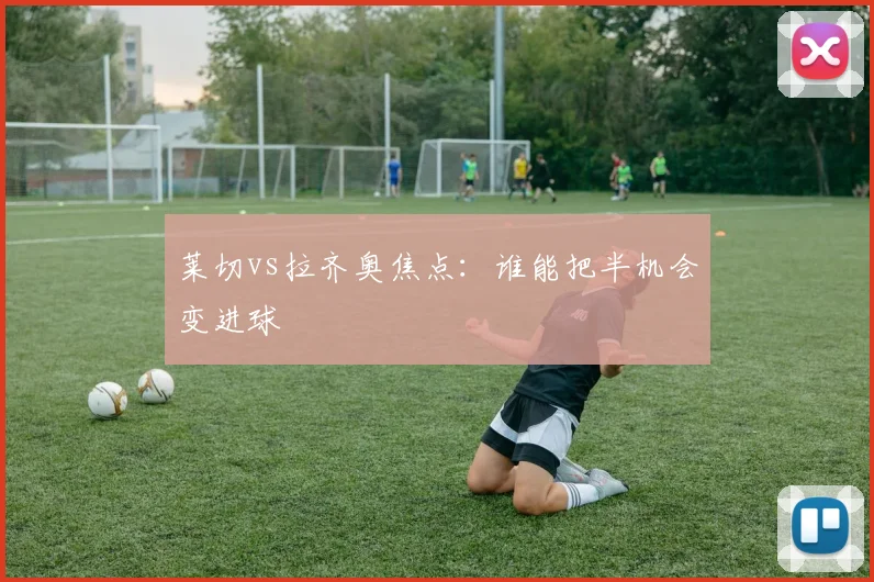 莱切vs拉齐奥焦点：谁能把半机会变进球