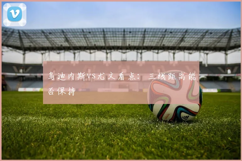 乌迪内斯vs尤文看点:三线距离能否保持